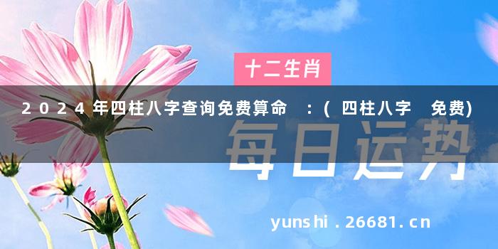2024年四柱八字查询免费算命 :(四柱八字 免费)